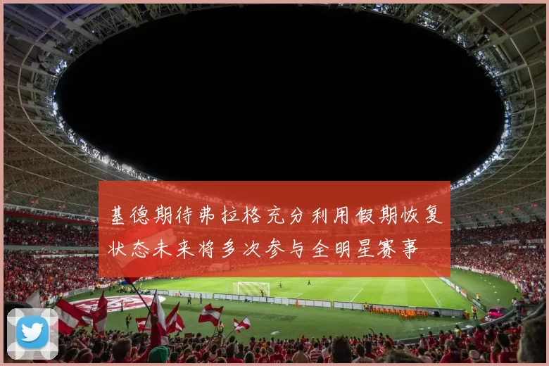 基德期待弗拉格充分利用假期恢复状态未来将多次参与全明星赛事