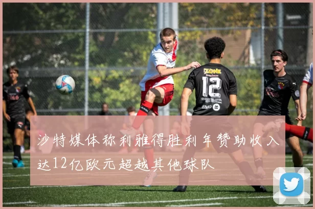 沙特媒体称利雅得胜利年赞助收入达12亿欧元超越其他球队
