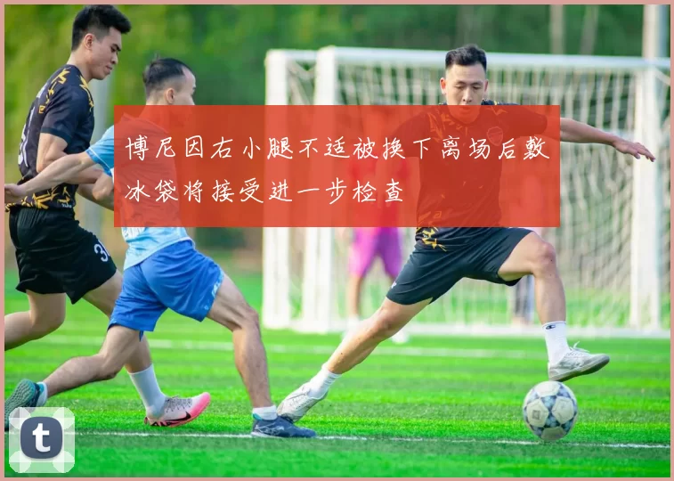 博尼因右小腿不适被换下离场后敷冰袋将接受进一步检查