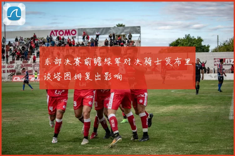 东部决赛前瞻绿军对决骑士莫布里谈塔图姆复出影响