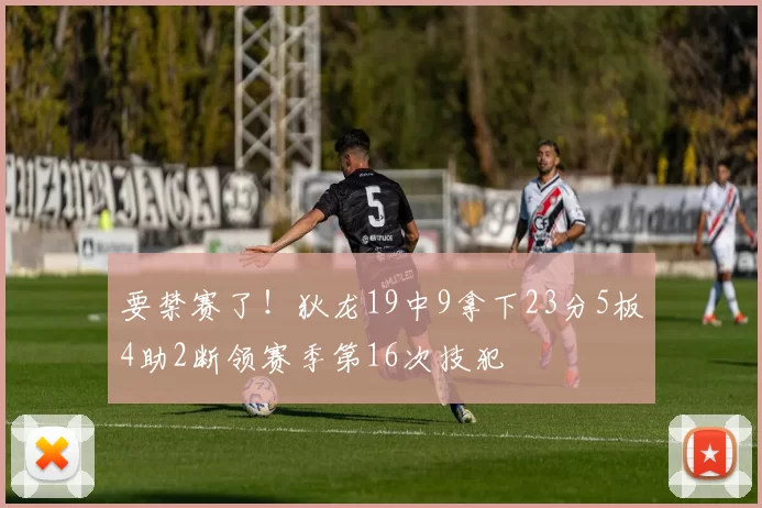 要禁赛了！狄龙19中9拿下23分5板4助2断领赛季第16次技犯