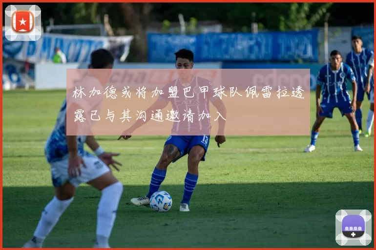 林加德或将加盟巴甲球队佩雷拉透露已与其沟通邀请加入