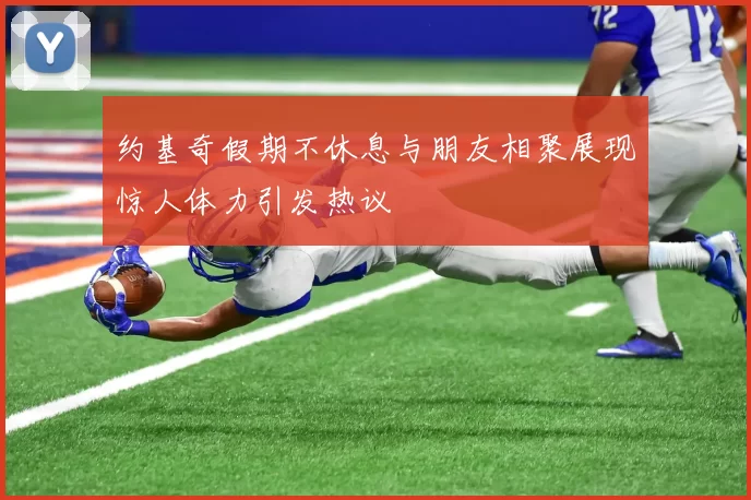 约基奇假期不休息与朋友相聚展现惊人体力引发热议