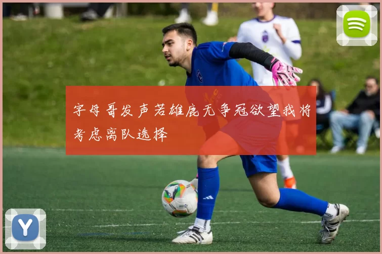 字母哥发声若雄鹿无争冠欲望我将考虑离队选择