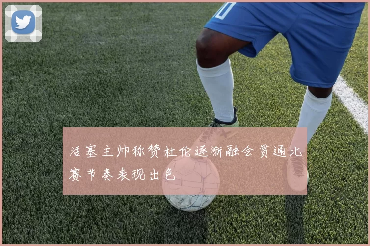 活塞主帅称赞杜伦逐渐融会贯通比赛节奏表现出色