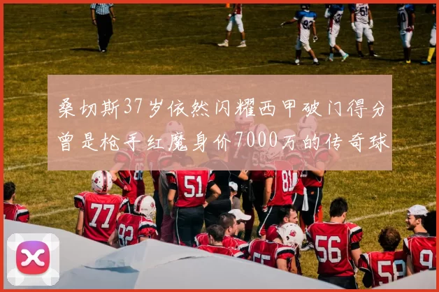 桑切斯37岁依然闪耀西甲破门得分曾是枪手红魔身价7000万的传奇球星