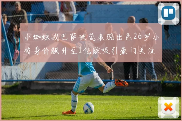 小蜘蛛战巴萨破荒表现出色26岁小将身价飙升至1亿欧吸引豪门关注