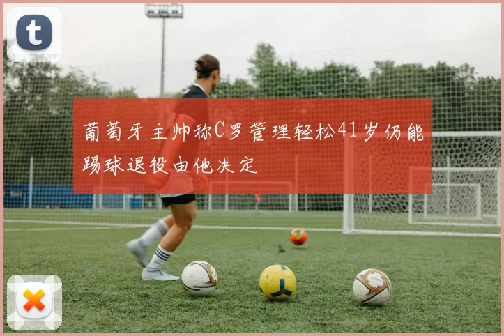 葡萄牙主帅称C罗管理轻松41岁仍能踢球退役由他决定