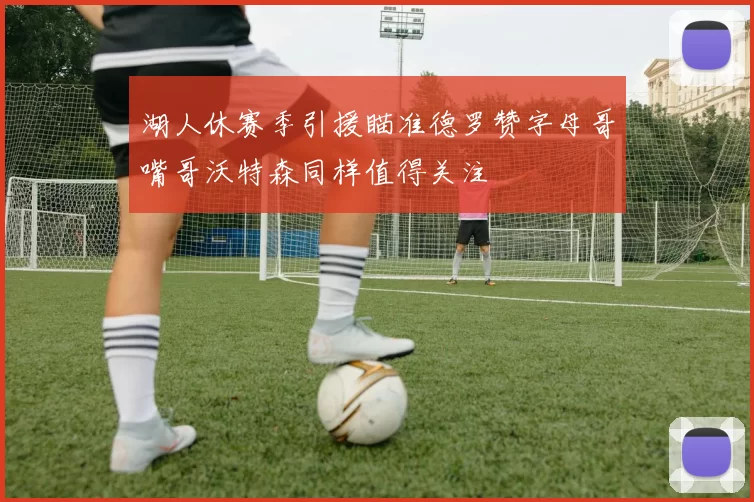 湖人休赛季引援瞄准德罗赞字母哥嘴哥沃特森同样值得关注