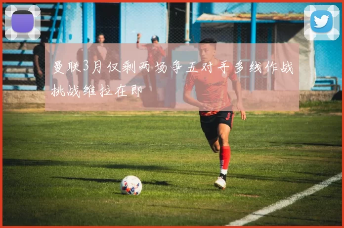 曼联3月仅剩两场争五对手多线作战挑战维拉在即
