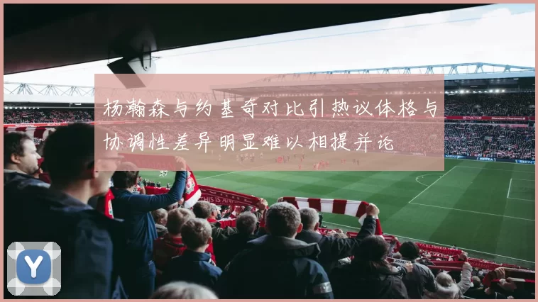 杨瀚森与约基奇对比引热议体格与协调性差异明显难以相提并论
