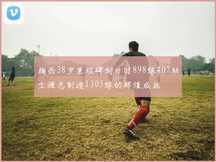 梅西38岁里程碑倒计时898球407助生涯总制造1305球的辉煌成就