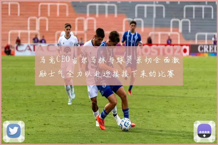 马竞CEO吉尔马林与球员亲切会面激励士气全力以赴迎接接下来的比赛