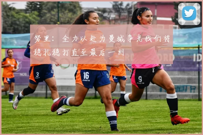 努里：全力以赴为曼城争光我们将稳扎稳打直至最后一刻
