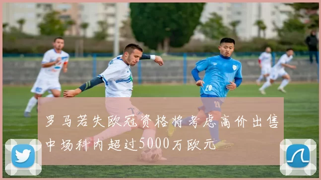 罗马若失欧冠资格将考虑高价出售中场科内超过5000万欧元