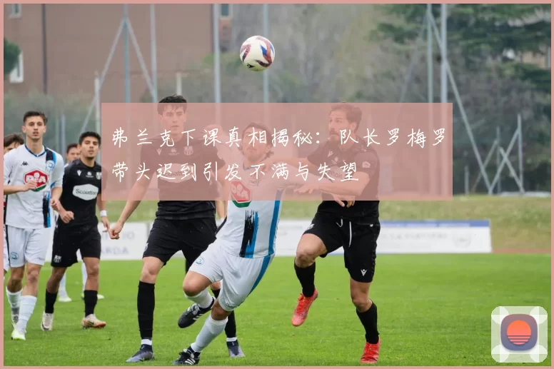 弗兰克下课真相揭秘：队长罗梅罗带头迟到引发不满与失望