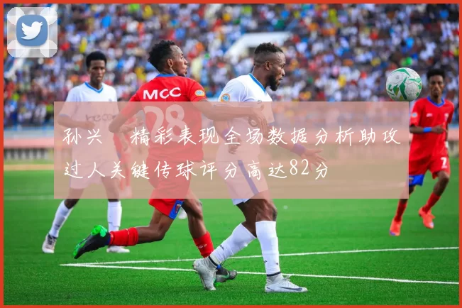 孙兴慜精彩表现全场数据分析助攻过人关键传球评分高达82分