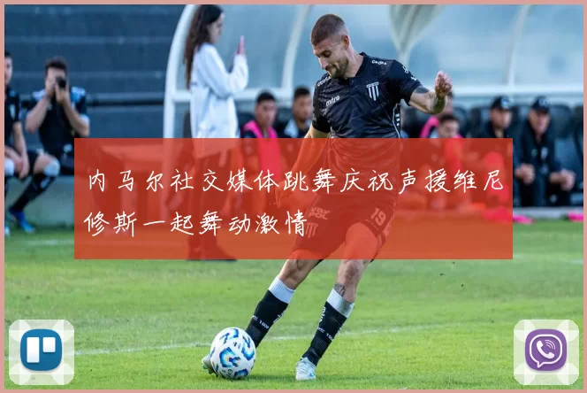 内马尔社交媒体跳舞庆祝声援维尼修斯一起舞动激情