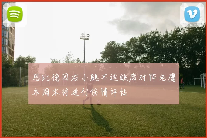 恩比德因右小腿不适缺席对阵老鹰本周末将进行伤情评估