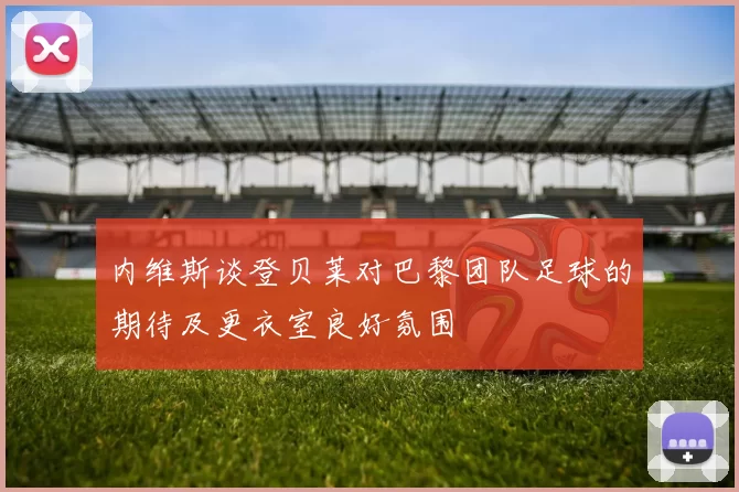 内维斯谈登贝莱对巴黎团队足球的期待及更衣室良好氛围
