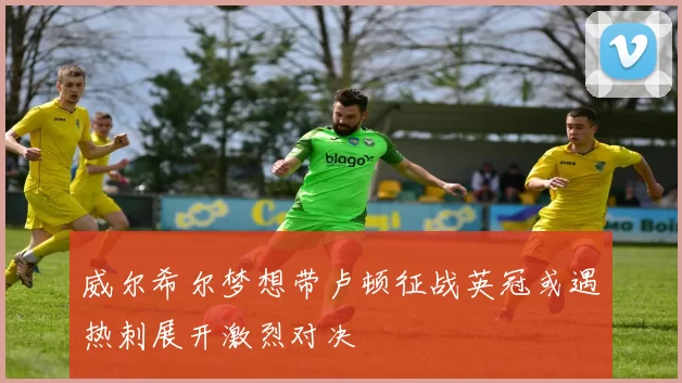 威尔希尔梦想带卢顿征战英冠或遇热刺展开激烈对决