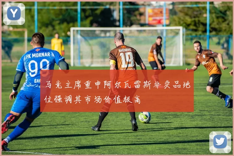 马竞主席重申阿尔瓦雷斯非卖品地位强调其市场价值极高